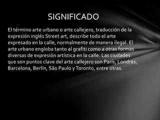 SIGNIFICADO
El término arte urbano o arte callejero, traducción de la
expresión inglés Street art, describe todo el arte
expresado en la calle, normalmente de manera ilegal. El
arte urbano engloba tanto al grafiti como a otras formas
diversas de expresión artística en la calle. Las ciudades
que son puntos clave del arte callejero son París, Londres,
Barcelona, Berlín, São Paulo y Toronto, entre otras.
 