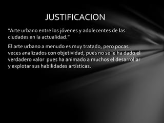 JUSTIFICACION
“Arte urbano entre los jóvenes y adolecentes de las
ciudades en la actualidad.”
El arte urbano a menudo es muy tratado, pero pocas
veces analizados con objetividad, pues no se le ha dado el
verdadero valor pues ha animado a muchos el desarrollar
y explotar sus habilidades artísticas.
 