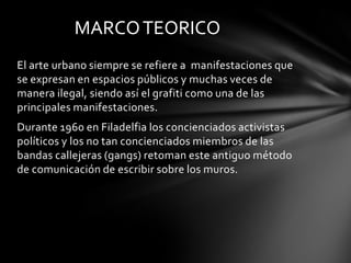 MARCO TEORICO
El arte urbano siempre se refiere a manifestaciones que
se expresan en espacios públicos y muchas veces de
manera ilegal, siendo así el grafiti como una de las
principales manifestaciones.
Durante 1960 en Filadelfia los concienciados activistas
políticos y los no tan concienciados miembros de las
bandas callejeras (gangs) retoman este antiguo método
de comunicación de escribir sobre los muros.
 