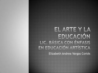 El arte y la educaciónLic. básica con énfasis en educación artística Elizabeth Andrea Vargas Cortés 