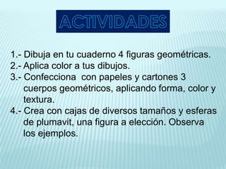 1.- Dibuja en tu cuaderno 4 figuras geométricas.
2.- Aplica color a tus dibujos.
3.- Confecciona con papeles y cartones 3
    cuerpos geométricos, aplicando forma, color y
    textura.
4.- Crea con cajas de diversos tamaños y esferas
    de plumavit, una figura a elección. Observa
    los ejemplos.
 