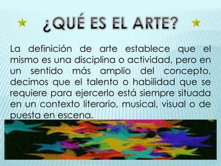 La definición de arte establece que el
mismo es una disciplina o actividad, pero en
un sentido más amplio del concepto,
decimos que el talento o habilidad que se
requiere para ejercerlo está siempre situada
en un contexto literario, musical, visual o de
puesta en escena.
 