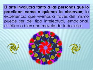 El arte involucra tanto a las personas que lo
practican como a quienes lo observan; la
experiencia que vivimos a través del mismo
puede ser del tipo intelectual, emocional,
estético o bien una mezcla de todos ellos.
 