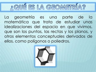 La geometría es una parte de la
matemática que trata de estudiar unas
idealizaciones del espacio en que vivimos,
que son los puntos, las rectas y los planos, y
otros elementos conceptuales derivados de
ellos, como polígonos o poliedros.
 