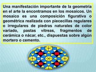 Una manifestación importante de la geometría
en el arte la encontramos en los mosaicos. Un
mosaico es una composición figurativa o
geométrica realizada con piececillas regulares
o irregulares de piedras naturales de color
variado, pastas vítreas, fragmentos de
cerámica o nácar, etc., dispuestas sobre algún
mortero o cemento.
 