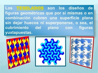Los TESELADOS son los diseños de
figuras geométricas que por sí mismas o en
combinación cubren una superficie plana
sin dejar huecos ni superponerse, o sea, el
cubrimiento    del   plano   con    figuras
yuxtapuestas.
 
