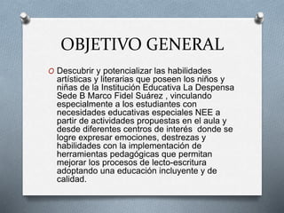 OBJETIVO GENERAL
O Descubrir y potencializar las habilidades
artísticas y literarias que poseen los niños y
niñas de la Institución Educativa La Despensa
Sede B Marco Fidel Suárez , vinculando
especialmente a los estudiantes con
necesidades educativas especiales NEE a
partir de actividades propuestas en el aula y
desde diferentes centros de interés donde se
logre expresar emociones, destrezas y
habilidades con la implementación de
herramientas pedagógicas que permitan
mejorar los procesos de lecto-escritura
adoptando una educación incluyente y de
calidad.
 