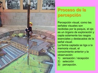 Proceso de la
percepción
Percepción visual, como las
señales visuales son
recibidas por la psiquis, el ojo
es un órgano de exploración y
capta solamente los rasgos
esenciales y destacados de la
señal visual.
La forma captada se liga a la
memoria visual, el
conocimiento anterior y la
observación:
1) sensación / recepción
2) selección
3) percepción.
 