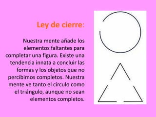 Ley de cierre:
        Nuestra mente añade los
         elementos faltantes para
completar una figura. Existe una
  tendencia innata a concluir las
     formas y los objetos que no
 percibimos completos. Nuestra
 mente ve tanto el círculo como
    el triángulo, aunque no sean
            elementos completos.
 