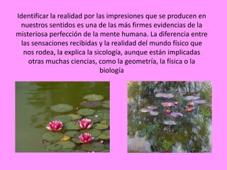 Identificar la realidad por las impresiones que se producen en
 nuestros sentidos es una de las más firmes evidencias de la
misteriosa perfección de la mente humana. La diferencia entre
  las sensaciones recibidas y la realidad del mundo físico que
   nos rodea, la explica la sicología, aunque están implicadas
     otras muchas ciencias, como la geometría, la física o la
                              biología
 