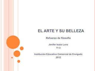 EL ARTE Y SU BELLEZA
          Refuerzo de filosofía

            Jenifer Isaza Luna
                   11-3

Institución Educativa Comercial de Envigado
                    2012
 