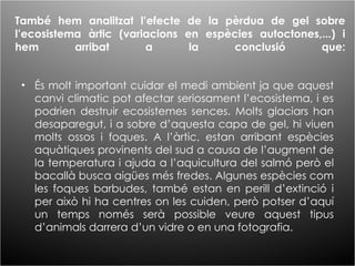 També hem analitzat l’efecte de la pèrdua de gel sobre l’ecosistema àrtic (variacions en espècies autoctones,...) i hem arribat a la conclusió que: És molt important cuidar el medi ambient ja que aquest canvi climatic pot afectar seriosament l’ecosistema, i es podrien destruir ecosistemes sences. Molts glaciars han desaparegut, i a sobre d’aquesta capa de gel, hi viuen molts ossos i foques. A l’àrtic, estan arribant espècies aquàtiques provinents del sud a causa de l’augment de la temperatura i ajuda a l’aquicultura del salmó però el bacallà busca aigües més fredes. Algunes espècies com les foques barbudes, també estan en perill d’extinció i per això hi ha centres on les cuiden, però potser d’aquí un temps només serà possible veure aquest tipus d’animals darrera d’un vidre o en una fotografia. 
