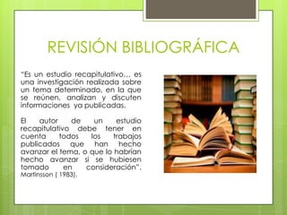 REVISIÓN BIBLIOGRÁFICA
“Es un estudio recapitulativo… es
una investigación realizada sobre
un tema determinado, en la que
se reúnen, analizan y discuten
informaciones ya publicadas.

El   autor     de   un     estudio
recapitulativo debe tener en
cuenta     todos   los    trabajos
publicados que han hecho
avanzar el tema, o que lo habrían
hecho avanzar si se hubiesen
tomado       en   consideración”.
Martinsson ( 1983).
 