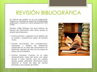 REVISIÓN BIBLIOGRÁFICA
Un artículo de revisión no es una publicación
original y su finalidad es examinar la bibliografía
publicada y situarla en cierta perspectiva. OPS
(1994).

Dankhe (1986) distingue tres tipos básicos de
fuentes de información para llevar acabo la
revisión de la literatura :

• Fuente primaria u originales: Es el objetivo de
  la revisión y proporciona datos de primera
  mano.

• Fuentes secundarias: Son compilaciones,
  resúmenes      y  listados  de    referencias
  publicadas en un área del conocimiento en
  particular, ejemplo de esto son las bases de
  datos como el Medline.

• Fuentes terciarias: Cuando no se sabe
  absolutamente nada del tema uno debe
  recurrir a estas fuentes, que son lugares
  donde puede obtenerse información para
  detectar a través de ellas las fuentes
  primarias o secundarias de interés,
 