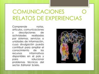 COMUNICACIONES         O
RELATOS DE EXPERIENCIAS
Comprende              notas,
artículos, comunicaciones
y     descripciones       de
actividades       realizadas
por sistemas, servicios o
unidades de información,
cuya divulgación pueda
contribuir para ampliar el
conocimiento        de    los
recursos        informativos
disponibles en el país y
para              solucionar
problemas técnicos del
sector. Editorial Scielo.
 