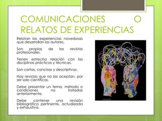 COMUNICACIONES         O
  RELATOS DE EXPERIENCIAS
Relatan las experiencias novedosas
que desarrollan los autores.
Son    propias    de     las   revistas
profesionales.
Tienen estrecha relación con las
disciplinas prácticas y técnicas.
Son cortas, concisas y descriptivas.
Hay revistas que no las aceptan, por
ser solo científicas.
Debe presentar un tema, método o
condiciones      no      tratadas
anteriormente.
Debe      contener     una    revisión
bibliográfica pertinente, actualizada
y exhaustiva.
 