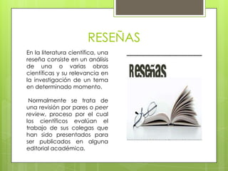 RESEÑAS
En la literatura científica, una
reseña consiste en un análisis
de una o varias obras
científicas y su relevancia en
la investigación de un tema
en determinado momento.

 Normalmente se trata de
una revisión por pares o peer
review, proceso por el cual
los científicos evalúan el
trabajo de sus colegas que
han sido presentados para
ser publicados en alguna
editorial académica.
 