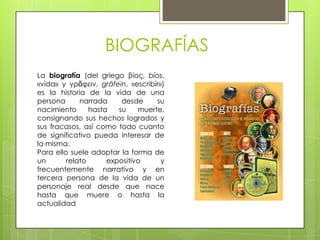 BIOGRAFÍAS
La biografía (del griego βίος, bíos,
«vida» y γρᾶφειν, grāfein, «escribir»)
es la historia de la vida de una
persona      narrada     desde     su
nacimiento      hasta   su    muerte,
consignando sus hechos logrados y
sus fracasos, así como todo cuanto
de significativo pueda interesar de
la misma.
Para ello suele adoptar la forma de
un       relato      expositivo      y
frecuentemente narrativo y en
tercera persona de la vida de un
personaje real desde que nace
hasta que muere o hasta la
actualidad
 