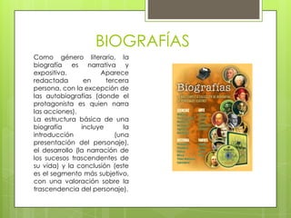 BIOGRAFÍAS
Como género literario, la
biografía es narrativa y
expositiva.           Aparece
redactada        en     tercera
persona, con la excepción de
las autobiografías (donde el
protagonista es quien narra
las acciones).
La estructura básica de una
biografía       incluye       la
introducción               (una
presentación del personaje),
el desarrollo (la narración de
los sucesos trascendentes de
su vida) y la conclusión (este
es el segmento más subjetivo,
con una valoración sobre la
trascendencia del personaje).
 