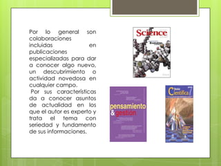 Por lo general son
colaboraciones
incluidas             en
publicaciones
especializadas para dar
a conocer algo nuevo,
un descubrimiento o
actividad novedosa en
cualquier campo.
 Por sus características
da a conocer asuntos
de actualidad en los
que el autor es experto y
trata el tema con
seriedad y fundamento
de sus informaciones.
 