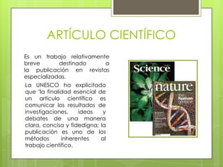 ARTÍCULO CIENTÍFICO
Es un trabajo relativamente
breve       destinado     a
la publicación en revistas
especializadas.
La UNESCO ha explicitado
que "la finalidad esencial de
un artículo científico es
comunicar los resultados de
investigaciones,    ideas    y
debates de una manera
clara, concisa y fidedigna; la
publicación es uno de los
métodos       inherentes    al
trabajo científico.
 