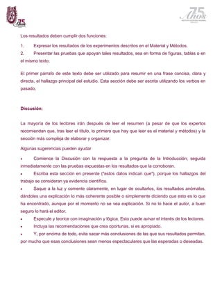 Los resultados deben cumplir dos funciones:

1.     Expresar los resultados de los experimentos descritos en el Material y Métodos.
2.     Presentar las pruebas que apoyan tales resultados, sea en forma de figuras, tablas o en
el mismo texto.

El primer párrafo de este texto debe ser utilizado para resumir en una frase concisa, clara y
directa, el hallazgo principal del estudio. Esta sección debe ser escrita utilizando los verbos en
pasado.



Discusión:


La mayoría de los lectores irán después de leer el resumen (a pesar de que los expertos
recomiendan que, tras leer el título, lo primero que hay que leer es el material y métodos) y la
sección más compleja de elaborar y organizar.

Algunas sugerencias pueden ayudar

      Comience la Discusión con la respuesta a la pregunta de la Introducción, seguida
inmediatamente con las pruebas expuestas en los resultados que la corroboran.
      Escriba esta sección en presente ("estos datos indican que"), porque los hallazgos del
trabajo se consideran ya evidencia científica.
      Saque a la luz y comente claramente, en lugar de ocultarlos, los resultados anómalos,
dándoles una explicación lo más coherente posible o simplemente diciendo que esto es lo que
ha encontrado, aunque por el momento no se vea explicación. Si no lo hace el autor, a buen
seguro lo hará el editor.
      Especule y teorice con imaginación y lógica. Esto puede avivar el interés de los lectores.
      Incluya las recomendaciones que crea oportunas, si es apropiado.
      Y, por encima de todo, evite sacar más conclusiones de las que sus resultados permitan,
por mucho que esas conclusiones sean menos espectaculares que las esperadas o deseadas.
 