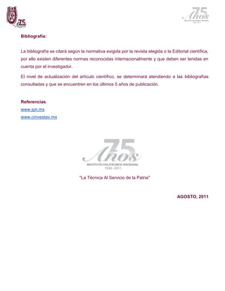 Bibliografía:


La bibliografía se citará según la normativa exigida por la revista elegida o la Editorial científica,
por ello existen diferentes normas reconocidas internacionalmente y que deben ser tenidas en
cuenta por el investigador.

El nivel de actualización del artículo científico, se determinará atendiendo a las bibliografías
consultadas y que se encuentren en los últimos 5 años de publicación.



Referencias
www.ipn.mx
www.cinvestav.mx




                               "La Técnica Al Servicio de la Patria"



                                                                                     AGOSTO, 2011
 