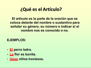 ¿Qué es el Artículo?
El artículo es la parte de la oración que se
coloca delante del nombre o sustantivo para
señalar su género, su número e indicar si el
nombre nos es conocido o no.
EJEMPLOS:
El perro ladra.
La flor es bonita.
Unos niños traviesos.