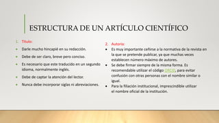 ESTRUCTURA DE UN ARTÍCULO CIENTÍFICO
1. Titulo:
 Darle mucho hincapié en su redacción.
 Debe de ser claro, breve pero conciso.
 Es necesario que este traducido en un segundo
idioma, normalmente inglés.
 Debe de captar la atención del lector.
 Nunca debe incorporar siglas ni abreviaciones.
2. Autoría:
 Es muy importante ceñirse a la normativa de la revista en
la que se pretende publicar, ya que muchas veces
establecen número máximo de autores.
 Se debe firmar siempre de la misma forma. Es
recomendable utilizar el código ORCID, para evitar
confusión con otras personas con el nombre similar o
igual.
 Para la filiación institucional, imprescindible utilizar
el nombre oficial de la institución.
 