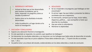 5. MATERIALES Y MÉTODOS
 Incluye las fases que se han desarrollado
para resolver el problema, por lo
tanto, responde a la pregunta ¿cómo se
estudia el problema?
 Explica cómo se ha diseñado el estudio
desarrollado.
 Indica la población y el lugar donde se ha
hecho la investigación.
6. RESULTADOS
 Se va a responder a la pregunta ¿qué hallazgos se han
encontrado?
 En primer lugar, hay que indicar y presentar los datos y
resultados que van a exponerse.
 Es interesante, siempre que los haya, incluir tablas,
diagramas, gráficos, … que acompañen al texto que
describe los resultados.
 Hay que evitar la redundancia.
 Mantener la objetividad.
7. DISCUSIÓN Y CONCLUSIONES
 Supone una valoración final de la investigación.
 En este apartado se responde a la cuestión ¿qué significan los hallazgos?
 Se interpretan los resultados obtenidos y se relacionan con los hallazgos que había antes de desarrollar el estudio.
 En este apartado sí que hay un juicio subjetivo (“Estos datos evidencian que…”, “A partir de ello se constata
que…”, etc.).
 Se podría incluir una síntesis del estudio, evidenciándola con los datos obtenidos a modo de conclusión.
 