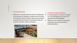 8. RECONOCIMIENTOS
 Mencionar a aquellas personas que han colaborado
en el estudio, por ejemplo, se puede incluir al centro
de donde permitieron obtener datos para el estudio,
a las personas que leyeron el manuscrito antes de
enviarlo a revisión, a quien lo financió.
9. REFERENCIAS BIBLIOGRÁFICAS
 Es indispensable dar soporte al estudio
con citas bibliográficas que irán en el
apartado final de bibliografía.
 Referenciar de acuerdo a la normativa
estipulada por la revista donde se
pretende publicar.
 
