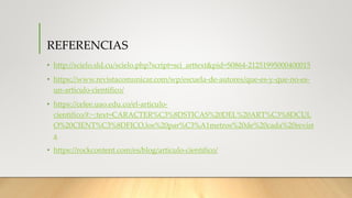REFERENCIAS
• http://scielo.sld.cu/scielo.php?script=sci_arttext&pid=S0864-21251995000400015
• https://www.revistacomunicar.com/wp/escuela-de-autores/que-es-y-que-no-es-
un-articulo-cientifico/
• https://celee.uao.edu.co/el-articulo-
cientifico/#:~:text=CARACTER%C3%8DSTICAS%20DEL%20ART%C3%8DCUL
O%20CIENT%C3%8DFICO,los%20par%C3%A1metros%20de%20cada%20revist
a
• https://rockcontent.com/es/blog/articulo-cientifico/
 