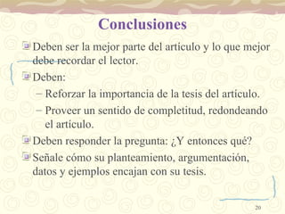 Conclusiones Deben ser la mejor parte del artículo y lo que mejor debe recordar el lector. Deben:  Reforzar la importancia de la tesis del artículo. Proveer un sentido de completitud, redondeando el artículo. Deben responder la pregunta: ¿Y entonces qué? Señale cómo su planteamiento, argumentación, datos y ejemplos encajan con su tesis.  