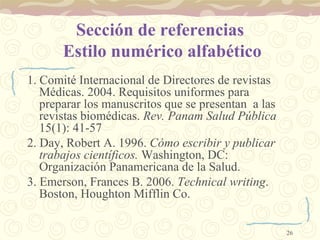 Sección de referencias  Estilo numérico alfabético 1. Comité Internacional de Directores de revistas Médicas. 2004. Requisitos uniformes para preparar los manuscritos que se presentan  a las revistas biomédicas.  Rev. Panam Salud Pública  15(1): 41-57  2. Day, Robert A. 1996.  Cómo escribir y publicar trabajos científicos.  Washington, DC: Organización Panamericana de la Salud. 3. Emerson, Frances B. 2006.  Technical writing . Boston, Houghton Mifflin Co. 