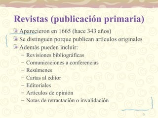 Revistas (publicación primaria) Aparecieron en 1665 (hace 343 años) Se distinguen porque publican artículos originales Además pueden incluir: Revisiones bibliográficas Comunicaciones a conferencias Resúmenes Cartas al editor Editoriales Artículos de opinión Notas de retractación o invalidación 