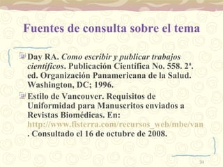 Fuentes de consulta sobre el tema Day RA.  Como escribir y publicar trabajos científicos . Publicación Científica No. 558. 2ª. ed. Organización Panamericana de la Salud. Washington, DC; 1996. Estilo de Vancouver.  Requisitos de Uniformidad para Manuscritos enviados a Revistas Biomédicas. En:  http://www.fisterra.com/recursos_web/mbe/vancouver.asp . Consultado el 16 de octubre de 2008.  