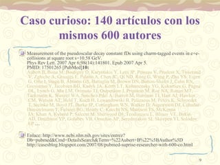 Caso curioso: 140 artículos con los mismos 600 autores Measurement of the pseudoscalar decay constant fDs using charm-tagged events in e+e- collisions at square root s=10.58 GeV. Phys Rev Lett. 2007 Apr 6;98(14):141801. Epub 2007 Apr 5.  PMID: 17501265 [PubMed] 10:  Aubert B, Bona M,  Boutigny  D,  Karyotakis  Y, Lees JP,  Poireau  V,  Prudent  X,  Tisserand  V,  Zghiche  A,  Grauges  E,  Palano  A,  Chen  JC,  Qi  ND,  Rong  G,  Wang  P,  Zhu  YS,  Eigen  G,  Ofte  I,  Stugu  B,  Abrams  GS,  Battaglia  M,  Brown  DN,  Button - Shafer  J,  Cahn  RN,  Groysman  Y,  Jacobsen  RG,  Kadyk  JA,  Kerth  LT,  Kolomensky  YG,  Kukartsev  G,  Pegna  DL,  Lynch  G,  Mir  LM,  Orimoto  TJ,  Osipenkov  I,  Pripstein  M, Roe NA,  Ronan  MT,  Tackmann  K,  Wenzel  WA,  Sanchez   Pdel  A,  Barrett  M,  Harrison  TJ,  Hart  AJ,  Hawkes  CM,  Watson  AT,  Held  T,  Koch  H,  Lewandowski  B,  Pelizaeus  M,  Peters  K,  Schroeder  T,  Steinke  M,  Boyd  JT,  Burke  JP,  Cottingham  WN,  Walker  D,  Asgeirsson  DJ,  Cuhadar - Donszelmann  T,  Fulsom  BG,  Hearty  C,  Knecht  NS,  Mattison  TS,  McKenna  JA, Khan A,  Kyberd  P,  Saleem  M,  Sherwood  DJ,  Teodorescu  L,  Blinov  VE,  Bukin  AD,  Druzhinin  VP,  Golubev  VB,  Onuchin  AP,  Serednyakov  SI,  Skovpen  YI,  Solodov  EP  … Enlace: http://www.ncbi.nlm.nih.gov/sites/entrez?Db=pubmed&Cmd=DetailsSearch&Term=%22Aubert+B%22%5BAuthor%5D http://casesblog.blogspot.com/2007/08/pubmed-suprise-researcher-with-600-co.html  