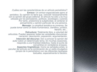 ¿Cuáles son las características de un artículo periodístico?
                       Emisor: Un emisor especializado ajeno al
 periódico. Su opinión no tiene que coincidir necesariamente
con la opinión del grupo editorial. El artículo ha sido y es muy
   utilizado por los pensadores, políticos, sociólogos y autores
              Por tanto, predomina la subjetividad, al contener el
               pensamiento u opinión particular de una persona.
                 Mensaje: La amplitud temática es inmensa. Se
  puede tomar como un texto humanístico, científico, jurídico,
                                                     literario, etc...
                     Estructura: Totalmente libre, a voluntad del
articulista. Pueden aparecer todas las variedades discursivas:
              narración, descripción, exposición, argumentación.
           Intención del discurso: Dar a conocer la opinión del
     autor sobre un determinado tema. En muchas ocasiones,
            responde a una finalidad didáctica, hasta el punto de
                             convertirse en verdaderos ensayos.
            Aspectos lingüísticos: Como se señalaba antes, lo
peculiar del artículo es la combinación de un estilo divulgativo
          (propio de lo periodístico) con las diferentes tipologías
                             textuales, especialmente lo literario.
 