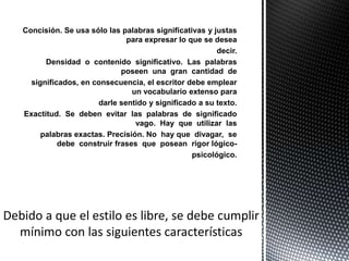 Concisión. Se usa sólo las palabras significativas y justas
                            para expresar lo que se desea
                                                      decir.
      Densidad o contenido significativo. Las palabras
                           poseen una gran cantidad de
  significados, en consecuencia, el escritor debe emplear
                              un vocabulario extenso para
                    darle sentido y significado a su texto.
Exactitud. Se deben evitar las palabras de significado
                               vago. Hay que utilizar las
     palabras exactas. Precisión. No hay que divagar, se
          debe construir frases que posean rigor lógico-
                                               psicológico.
 