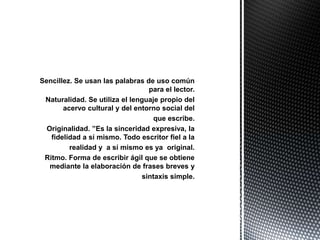 Sencillez. Se usan las palabras de uso común
                                 para el lector.
 Naturalidad. Se utiliza el lenguaje propio del
       acervo cultural y del entorno social del
                                   que escribe.
  Originalidad. ”Es la sinceridad expresiva, la
   fidelidad a sí mismo. Todo escritor fiel a la
         realidad y a sí mismo es ya original.
 Ritmo. Forma de escribir ágil que se obtiene
   mediante la elaboración de frases breves y
                               sintaxis simple.
 