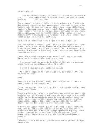 10.
8- Nostalgia:
Já em adulto conheci um senhor, com uma certa idade e
com uma capacidade de contar histórias que deixavam
qualquer um rendido.
Com o passar do tempo fomos ficando amigos e a frequência
dos nossos encontros foi aumentando, com isso acredito ter
ouvido mais de uma centena de histórias, sobre diferentes
locais e épocas, mas de uma genialidade sublime. Umas eram
reais outras nem por isso, mas todas contadas de uma forma
tão apaixonante que me transportava completamente e me
faziam sentir os cheiros, a textura, o clima a tensão ou o
sossego que se vivia na história.
Eu tinha de descobrir como é que ele fazia aquilo!
Era, de longe, a melhor forma de arte que alguma vez tinha
visto! Aquele contar de histórias era como se na mesma
obra se juntasse: a pintura, a escultura, a fotografia, a
musica, a escrita e tudo aquilo se fundisse num espetáculo
inacreditável.
Certo dia ganhei coragem e perguntei qual era o segredo
daquelas historias, ele sorriu e disse:
- O segredo está na própria história! Não sou eu quem as
transforma em magnificas, elas já o são.
- E como é que cria uma historia assim?
- Aí está o segredo que nem eu te sei responder, não sou
eu quem as cria.
-Não?
-Não, é a minha esposa, Nostalgia. Porque não ficas cá
para jantar e lhe perguntas?
Fiquei em pulgas! Que raio de dom tinha aquela mulher para
fazer algo assim?
Chegou a hora do jantar, e confesso que nunca me senti tão
ansioso por um jantar. O ambiente da sala estava incrível,
tinha tanto de requintado como de aconchegante, todas as
pinturas e retratos observavam-me, não com aquele olhar
perseguidor típico dos retratos, mas sim com um olhar
dócil, que me fazia sentir que pertencia ali.
O mesmo aconteceu assim que vi a Nostalgia pela primeira
vez, uma mulher já com uma certa idade, mas com uma
elegância que fazia roer de inveja qualquer rapariga mais
jovem. Contudo foi o seu olhar que me prendeu, por
momentos vi naquele olhar a minha avó observando-me a
brincar.
Falamos durante horas e, quando finalmente ganhei coragem,
perguntei:
 