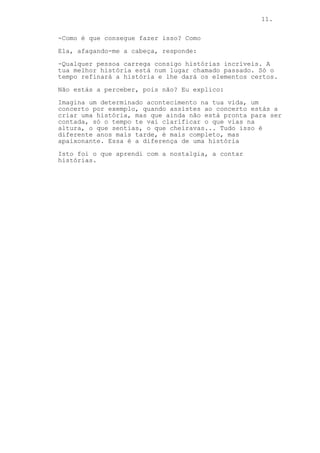 11.
-Como é que consegue fazer isso? Como
Ela, afagando-me a cabeça, responde:
-Qualquer pessoa carrega consigo histórias incríveis. A
tua melhor história está num lugar chamado passado. Só o
tempo refinará a história e lhe dará os elementos certos.
Não estás a perceber, pois não? Eu explico:
Imagina um determinado acontecimento na tua vida, um
concerto por exemplo, quando assistes ao concerto estás a
criar uma história, mas que ainda não está pronta para ser
contada, só o tempo te vai clarificar o que vias na
altura, o que sentias, o que cheiravas... Tudo isso é
diferente anos mais tarde, é mais completo, mas
apaixonante. Essa é a diferença de uma história
Isto foi o que aprendi com a nostalgia, a contar
histórias.
 