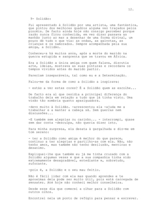 12.
9- Solidão:
Fui apresentado à Solidão por uma artista, uma fantástica,
que pintou dos melhores quadros alguma vez traçados pelos
pincéis. De facto ainda hoje não consigo perceber porque
razão nunca ficou conhecida, em vez disso passava as
manhãs junto ao mar a desenhar de uma forma divinal, um
pouco de tudo o que via: as ondas, as gaivotas, as
crianças e os namorados. Sempre acompanhada pela sua
amiga, a Solidão.
Conheceu-a há muitos anos, após a morte do marido na
guerra estupida e sangrenta que se travou em África.
Era a Solidão a única amiga com quem falava, discutia
arte, ideias, mostrava as suas pinturas e recordava os
tempos vividos antes do marido partir.
Pareciam inseparáveis, tal como eu e a Determinação.
Falou-me da forma de como a Solidão a inspirava:
- estás a ver estas cores? É a Solidão quem as escolhe...
De facto era aí que residia a principal diferença do
trabalho dela em relação a tudo que já tinha visto. Uma
visão tão sombria quanto apaziguadora.
-devo muito à Solidão. -acrescentou ela -ajuda me a
trabalhar e a manter a cabeça sã. Sem guerras nem
discussões...
-E também sem alegrias ou carinho... - interrompi, quase
sem dar conta -desculpa, não queria dizer isto.
Para minha surpresa, ela desata à gargalhada e diz-me em
tom sereno:
- ter a Solidão como amiga é melhor do que parece,
continuo a ter alegrias e partilho-as com ela. Não, não
tenho amor, mas também não tenho desilusão, mentiras e
desanimo.
Expliquei-lhe que também eu já me tinha cruzado com a
Solidão algumas vezes e que a sua companhia tinha sido
extremamente desagradável, entediante e, sobretudo,
sufocante.
-pois é, a Solidão e o seu mau feitio.
Não é fácil lidar com ela mas quando aprendes e te
aproximas dela pode ser muito útil, pois está carregada de
sensatez. Até hoje não conheci melhor conselheira.
Desde esse dia que comecei a olhar para a Solidão com
outros olhos.
Encontrei nela um ponto de refúgio para pensar e escrever.
 