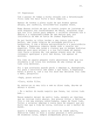 14.
10- Esperança:
Com o passar do tempo a minha relação com a Determinação
ficou cada vez mais forte e mais cúmplice.
Apesar de termos a plena noção de que éramos apenas
amigos, por carência, envolvemo-nos algumas vezes.
Numa dessas noites em que os nossos corpos se juntavam no
sofá enquanto nós conversávamos em Vênus, aconteceu algo
que nos iria juntar para sempre: o universo ofereceu nos a
dádiva e a responsabilidade de uma menina que, por
insistência da mãe se havia de chamar Esperança.
Do pai herdou os olhos verdes e uma crença num mundo
melhor, uma visão utópica de sociedade pacífica e
harmoniosa. E com a beleza extraordinária e a persistência
da Mãe, a Esperança começou desde cedo a revelar ser
especial. Tinha uma calma e clareza que os monges budistas
demoram anos para atingir e a sua facilidade em emanar
isso fazia a proeza de, com apenas alguns anos de vida,
conseguir apaziguar a pior das dores, com apenas um
sorriso.
Era como se aquele pequeno rosto absorvesse todo que nos
atormenta e em troca nos enchesse de uma crença de que
tudo iria melhorar.
Foi o que aconteceu quando perdi o emprego e, desesperado,
fui para o escritório sem saber o que fazer. A Esperança
bateu à porta e, com a sua voz doce mas decidida (tal como
a mãe), perguntou:
-Papá, posso entrar?
-Claro, minha filha.
Ao sentar-se no meu colo e sem eu dizer nada, deu-me um
abraço e disse:
- És o melhor do mundo naquilo que fazes, vai correr tudo
bem...
Nesse momento deixei de sentir tudo, excepto as lágrimas
que me corriam rosto abaixo. Aos poucos voltei a Sentir-me
vivo e com uma energia sobre-humana, capaz de fazer tudo.
Voltei a arranjar emprego e nunca mais me esqueci que por
muito mal que a vida me corra, continuo a ser o melhor do
mundo.
Quanto à Esperança, agora no início da idade adulta,
dedica-se todos os dias a ajudar pessoas e está presente
em enumeras lutas, sempre acompanhada pelos pais.
 