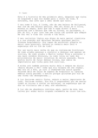 1- Luz:
Esta é a historia do meu primeiro amor, daqueles que nunca
se esquecem e que nos mudam para o resto da vida. É
estranho, mas acho que a amei desde que nasci.
O seu nome é Luz, é linda, não de uma beleza de Hollywood,
mas sim de uma beleza genuína. Não sei dizer se é loira,
morena ou negra. Acho que não é nada disso! É mais
parecida com a beleza que têm as flores, as paisagens, o
pôr do Sol, e por isso tem uma força tão grande que sempre
me fez ver a vida tão lucida e tão bela.
O seu raciocino lógico era digno do mais genial cientista
e a sua atenção aos detalhes deixava qualquer perito
forense boquiaberto. Era capaz de encontrar alegria no
maior caos possível, beleza no cenário mais feio e
esperança até no fim de tudo!
Por ser muito mais velha do que eu contava-me histórias:
de como ajudou pessoas a resistir a doenças com apenas um
sorriso, de como ajudou o Martin Luther King a escrever o
seu mais celebre discurso, ou como lutou ao lado dos
prisioneiros da maior injustiça do seculo passado. Nunca
gostou muito de falar dessas coisas, mas sabia da
importancia que tinha para mim ouvi-las.
A minha avó também gostava muito dela e sempre me dizia:
-Nunca deixes a Fé!- nome que ela teimava em lhe chamar.
Não era só a Avó, já ouvi a chamarem-lhe assim quando
falavam dela em salas de espera de hospitais ou igrejas
embora nunca percebi o motivo porque gritavam por ela de
uma forma tão desesperada...
A luz fazia-me sentir forte, seguro e maios importante de
tudo, fazia-me sonhar. Era ela a responsável por me sentar
todas as noites a contar as estrelas, na esperança que um
dia as visitaria uma a uma, até adormecer.
A luz não me abandonou continua aqui, perto de mim, mas
talvez por andar muito ocupado raramente me cruzo com ela.
 