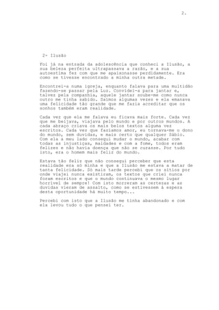 2.
2- Ilusão
Foi já na entrada da adolescência que conheci a Ilusão, a
sua beleza perfeita ultrapassava a razão, e a sua
autoestima fez com que me apaixonasse perdidamente. Era
como se tivesse encontrado a minha outra metade.
Encontrei-a numa igreja, enquanto falava para uma multidão
fazendo-se passar pela Luz. Convidei-a para jantar e,
talvez pela companhia, aquele jantar soube-me como nunca
outro me tinha sabido. Saímos algumas vezes e ela emanava
uma felicidade tão grande que me fazia acreditar que os
sonhos também eram realidade.
Cada vez que ela me falava eu ficava mais forte. Cada vez
que me beijava, viajava pelo mundo e por outros mundos. A
cada abraço criava os mais belos textos alguma vez
escritos. Cada vez que fazíamos amor, eu tornava-me o dono
do mundo, sem duvidas, e mais certo que qualquer Sábio.
Com ela a meu lado consegui mudar o mundo, acabar com
todas as injustiças, maldades e com a fome, todos eram
felizes e não havia doença que não se curasse. Por tudo
isto, era o homem mais feliz do mundo.
Estava tão feliz que não consegui perceber que esta
realidade era só minha e que a Ilusão me estava a matar de
tanta felicidade. Só mais tarde percebi que os sítios por
onde viajei nunca existiram, os textos que criei nunca
foram escritos e que o mundo continuava o mesmo lugar
horrível de sempre! Com isto morreram as certezas e as
duvidas vieram de assalto, como se estivessem á espera
desta oportunidade há muito tempo...
Percebi com isto que a Ilusão me tinha abandonado e com
ela levou tudo o que pensei ter.
 