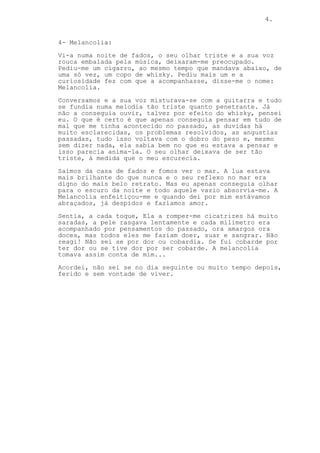 4.
4- Melancolia:
Vi-a numa noite de fados, o seu olhar triste e a sua voz
rouca embalada pela música, deixaram-me preocupado.
Pediu-me um cigarro, ao mesmo tempo que mandava abaixo, de
uma só vez, um copo de whisky. Pediu mais um e a
curiosidade fez com que a acompanhasse, disse-me o nome:
Melancolia.
Conversamos e a sua voz misturava-se com a guitarra e tudo
se fundia numa melodia tão triste quanto penetrante. Já
não a conseguia ouvir, talvez por efeito do whisky, pensei
eu. O que é certo é que apenas conseguia pensar em tudo de
mal que me tinha acontecido no passado, as duvidas há
muito esclarecidas, os problemas resolvidos, as angustias
passadas, tudo isso voltava com o dobro do peso e, mesmo
sem dizer nada, ela sabia bem no que eu estava a pensar e
isso parecia anima-la. O seu olhar deixava de ser tão
triste, á medida que o meu escurecia.
Saímos da casa de fados e fomos ver o mar. A lua estava
mais brilhante do que nunca e o seu reflexo no mar era
digno do mais belo retrato. Mas eu apenas conseguia olhar
para o escuro da noite e todo aquele vazio absorvia-me. A
Melancolia enfeitiçou-me e quando dei por mim estávamos
abraçados, já despidos e fazíamos amor.
Sentia, a cada toque, Ela a romper-me cicatrizes há muito
saradas, a pele rasgava lentamente e cada milímetro era
acompanhado por pensamentos do passado, ora amargos ora
doces, mas todos eles me faziam doer, suar e sangrar. Não
reagi! Não sei se por dor ou cobardia. Se fui cobarde por
ter dor ou se tive dor por ser cobarde. A melancolia
tomava assim conta de mim...
Acordei, não sei se no dia seguinte ou muito tempo depois,
ferido e sem vontade de viver.
 