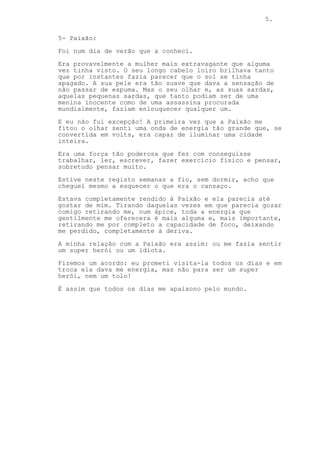 5.
5- Paixão:
Foi num dia de verão que a conheci.
Era provavelmente a mulher mais extravagante que alguma
vez tinha visto. O seu longo cabelo loiro brilhava tanto
que por instantes fazia parecer que o sol se tinha
apagado. A sua pele era tão suave que dava a sensação de
não passar de espuma. Mas o seu olhar e, as suas sardas,
aquelas pequenas sardas, que tanto podiam ser de uma
menina inocente como de uma assassina procurada
mundialmente, faziam enlouquecer qualquer um.
E eu não fui excepção! A primeira vez que a Paixão me
fitou o olhar senti uma onda de energia tão grande que, se
convertida em volts, era capaz de iluminar uma cidade
inteira.
Era uma força tão poderosa que fez com conseguisse
trabalhar, ler, escrever, fazer exercício físico e pensar,
sobretudo pensar muito.
Estive neste registo semanas a fio, sem dormir, acho que
cheguei mesmo a esquecer o que era o cansaço.
Estava completamente rendido à Paixão e ela parecia até
gostar de mim. Tirando daquelas vezes em que parecia gozar
comigo retirando me, num ápice, toda a energia que
gentilmente me oferecera é mais alguma e, mais importante,
retirando me por completo a capacidade de foco, deixando
me perdido, completamente à deriva.
A minha relação com a Paixão era assim: ou me fazia sentir
um super herói ou um idiota.
Fizemos um acordo: eu prometi visita-la todos os dias e em
troca ela dava me energia, mas não para ser um super
herói, nem um tolo!
É assim que todos os dias me apaixono pelo mundo.
 