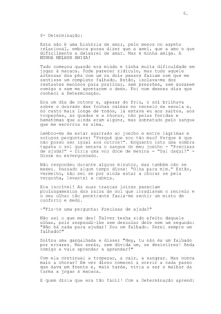 6.
6- Determinação:
Esta não é uma história de amor, pelo menos no aspeto
relacional, embora possa dizer que a amei, que a amo e que
dificilmente a deixarei de amar. Mas é minha amiga. A
MINHA MELHOR AMIGA!
Tudo começou quando era miúdo e tinha muita dificuldade em
jogar à macaca. Pode parecer ridículo, mas todo aquele
alternar dos pés com um ou dois passos faziam com que me
sentisse um completo falhado. Então, isolava-me dos
restantes meninos para praticar, sem pressões, sem gozarem
comigo e sem me apontarem o dedo. Foi num desses dias que
conheci a Determinação.
Era um dia de outono e, apesar do frio, o sol brilhava
sobre o dourado das folhas caídas no recreio da escola e,
no canto mais longe de todos, lá estava eu aos saltos, aos
tropeções, às quedas e a chorar, não pelas feridas e
hematomas que ainda eram alguns, mas sobretudo pelo sangue
que me escorria na alma.
Lembro-me de estar agarrado ao joelho e entre lágrimas e
soluços perguntava: "Porquê que sou tão mau? Porque é que
não posso ser igual aos outros?". Enquanto isto uma sombra
tapava o sol que secava o sangue do meu joelho - "Precisas
de ajuda?" - Dizia uma voz doce de menina - "Sai daqui!" -
Disse eu envergonhado.
Não respondeu durante alguns minutos, mas também não se
mexeu. Passado algum tempo disse: "Olha para mim." Então,
vermelho, não sei se por ainda estar a chorar se pela
vergonha, levantei a cabeça.
Era incrível! As suas tranças loiras pareciam
prolongamentos dos raios de sol que irradiavam o recreio e
o seu olhar tão penetrante fazia-me sentir um misto de
conforto e medo.
-"Fiz-te uma pergunta: Precisas de ajuda?"
Não sei o que me deu! Talvez tenha sido efeito daquele
olhar, pois respondi-lhe sem descolar dele nem um segundo:
"Não há nada para ajudar! Sou um falhado. Serei sempre um
falhado!"
Soltou uma gargalhada e disse: "Hey, tu não és um falhado
por errares. Mas serás, sem dúvida um, se desistires! Anda
comigo e vais aprender a aprender!"
Com ela continuei a tropeçar, a cair, a sangrar. Mas nunca
mais a chorar! Em vez disso comecei a sorrir a cada passo
que dava em frente e, mais tarde, viria a ser o melhor da
turma a jogar à macaca.
E quem diria que era tão fácil! Com a Determinação aprendi
 