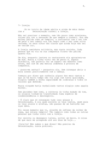 8.
7- Inveja:
Já no início da idade adulta e ainda de mãos dadas
com a Determinação conheci a Inveja.
Não sei precisar o momento, nem tão pouco como aconteceu,
talvez por ter a sensação de que sempre a conheci. Era uma
mulher pálida como um vampiro, a contrastar com o seu tom
de pele o seu cabelo era tão negro como o mar numa noite
cerrada, os seus olhos tão claros que ainda hoje não sei
se teriam cor.
A Inveja caminhava solitária, mas nunca sozinha. Cada
pessoa que eu via na sua companhia ficava tão pálida
quanto ela.
Um dia, enquanto jantava no restaurante ela aproximou-se
de mim. Nunca a tinha visto tão de perto e, àquela
distância, não parecia ter um aspeto tão medonho como
antes, mas sim de uma menina indefesa à procura de
companhia.
- posso-me sentar? - perguntou ela. Sem consegue abrir a
boca acenei positivamente com a cabeça.
Começou por dizer que conhecia alguns dos meus textos e
que já há muito tempo não via algo com tanta qualidade,
elogiou também a minha capacidade de liderança e todos os
valores que defendo.
Nunca ninguém havia verbalizado tantos elogios como aquela
mulher.
Sem perceber bem como, a conversa já tinha mudado de tom,
os elogios tinham-se transformado numa espécie de
condescendência e desrespeito.
- É claro que só consegues tudo isso graças à
Determinação, é ela quem escreve os teus textos, quem guia
os teus alunos e atletas, não passas de um fantoche nas
suas mãos.
Foi nesse momento que vi, através do reflexo da colher de
sopa, que estava vampiro! Tão vampiro como todas as outras
pessoas que tinha visto com a Inveja.
Por revolta ou desespero talvez, soltei um berro. A coisa
de que mais me arrependo até aos dias de hoje...
-Cala-te! Não sabes o que dizes! Não preciso da
Determinação, nunca precisei.
 